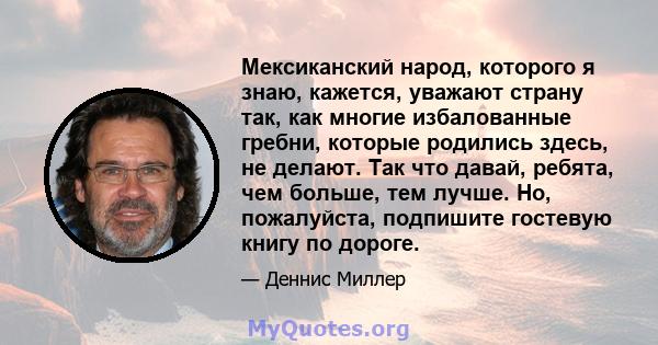 Мексиканский народ, которого я знаю, кажется, уважают страну так, как многие избалованные гребни, которые родились здесь, не делают. Так что давай, ребята, чем больше, тем лучше. Но, пожалуйста, подпишите гостевую книгу 