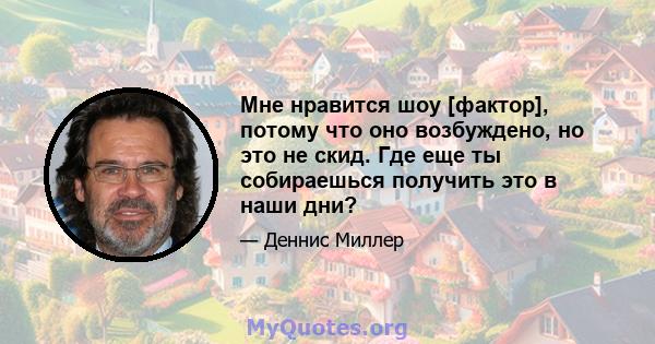 Мне нравится шоу [фактор], потому что оно возбуждено, но это не скид. Где еще ты собираешься получить это в наши дни?