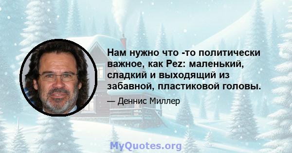 Нам нужно что -то политически важное, как Pez: маленький, сладкий и выходящий из забавной, пластиковой головы.