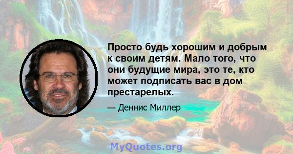 Просто будь хорошим и добрым к своим детям. Мало того, что они будущие мира, это те, кто может подписать вас в дом престарелых.