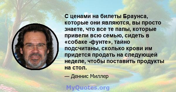 С ценами на билеты Браунса, которые они являются, вы просто знаете, что все те папы, которые привели всю семью, сидеть в «собаке -фунте», тайно подсчитаны, сколько крови им придется продать на следующей неделе, чтобы