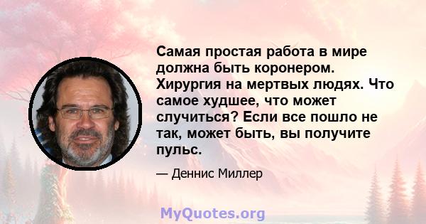 Самая простая работа в мире должна быть коронером. Хирургия на мертвых людях. Что самое худшее, что может случиться? Если все пошло не так, может быть, вы получите пульс.