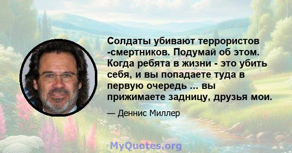 Солдаты убивают террористов -смертников. Подумай об этом. Когда ребята в жизни - это убить себя, и вы попадаете туда в первую очередь ... вы прижимаете задницу, друзья мои.