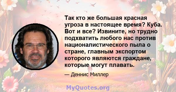 Так кто же большая красная угроза в настоящее время? Куба. Вот и все? Извините, но трудно подхватить любого нас против националистического пыла о стране, главным экспортом которого являются граждане, которые могут