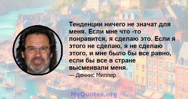 Тенденции ничего не значат для меня. Если мне что -то понравится, я сделаю это. Если я этого не сделаю, я не сделаю этого, и мне было бы все равно, если бы все в стране высмеивали меня.