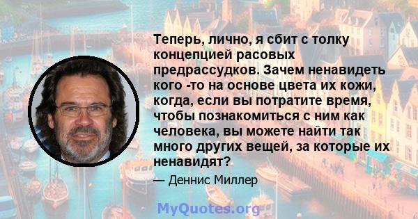 Теперь, лично, я сбит с толку концепцией расовых предрассудков. Зачем ненавидеть кого -то на основе цвета их кожи, когда, если вы потратите время, чтобы познакомиться с ним как человека, вы можете найти так много других 