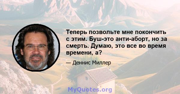 Теперь позвольте мне покончить с этим. Буш-это анти-аборт, но за смерть. Думаю, это все во время времени, а?