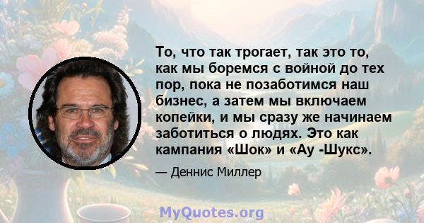 То, что так трогает, так это то, как мы боремся с войной до тех пор, пока не позаботимся наш бизнес, а затем мы включаем копейки, и мы сразу же начинаем заботиться о людях. Это как кампания «Шок» и «Ау -Шукс».