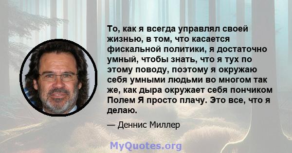 То, как я всегда управлял своей жизнью, в том, что касается фискальной политики, я достаточно умный, чтобы знать, что я тух по этому поводу, поэтому я окружаю себя умными людьми во многом так же, как дыра окружает себя