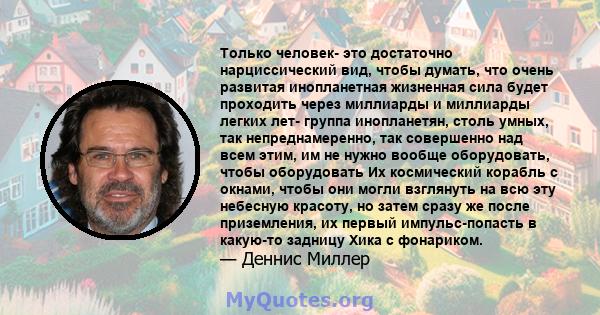 Только человек- это достаточно нарциссический вид, чтобы думать, что очень развитая инопланетная жизненная сила будет проходить через миллиарды и миллиарды легких лет- группа инопланетян, столь умных, так