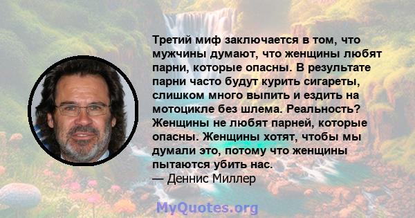 Третий миф заключается в том, что мужчины думают, что женщины любят парни, которые опасны. В результате парни часто будут курить сигареты, слишком много выпить и ездить на мотоцикле без шлема. Реальность? Женщины не