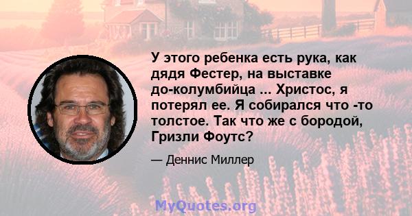 У этого ребенка есть рука, как дядя Фестер, на выставке до-колумбийца ... Христос, я потерял ее. Я собирался что -то толстое. Так что же с бородой, Гризли Фоутс?