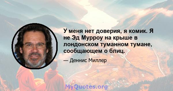 У меня нет доверия, я комик. Я не Эд Мурроу на крыше в лондонском туманном тумане, сообщающем о блиц.