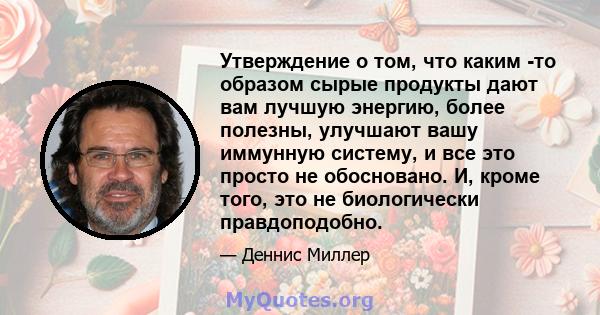 Утверждение о том, что каким -то образом сырые продукты дают вам лучшую энергию, более полезны, улучшают вашу иммунную систему, и все это просто не обосновано. И, кроме того, это не биологически правдоподобно.