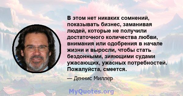 В этом нет никаких сомнений, показывать бизнес, заманивая людей, которые не получили достаточного количества любви, внимания или одобрения в начале жизни и выросли, чтобы стать бездонными, зияющими судами ужасающих,