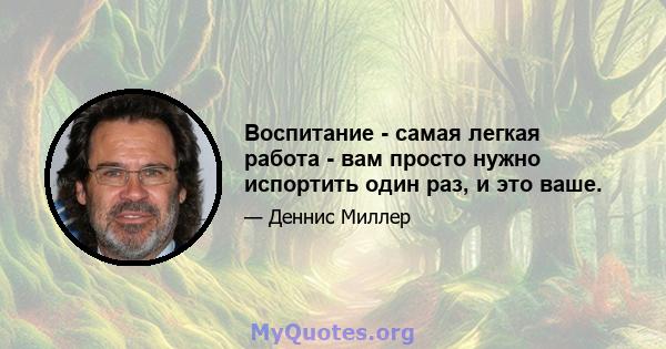 Воспитание - самая легкая работа - вам просто нужно испортить один раз, и это ваше.