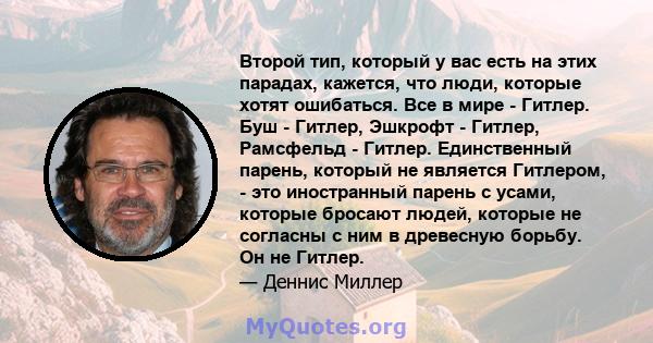 Второй тип, который у вас есть на этих парадах, кажется, что люди, которые хотят ошибаться. Все в мире - Гитлер. Буш - Гитлер, Эшкрофт - Гитлер, Рамсфельд - Гитлер. Единственный парень, который не является Гитлером, -