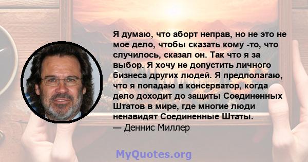 Я думаю, что аборт неправ, но не это не мое дело, чтобы сказать кому -то, что случилось, сказал он. Так что я за выбор. Я хочу не допустить личного бизнеса других людей. Я предполагаю, что я попадаю в консерватор, когда 