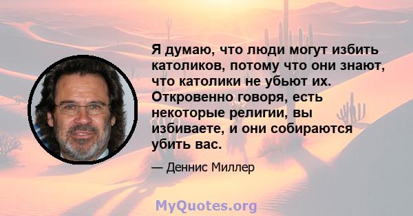 Я думаю, что люди могут избить католиков, потому что они знают, что католики не убьют их. Откровенно говоря, есть некоторые религии, вы избиваете, и они собираются убить вас.