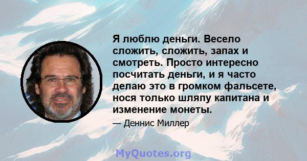 Я люблю деньги. Весело сложить, сложить, запах и смотреть. Просто интересно посчитать деньги, и я часто делаю это в громком фальсете, нося только шляпу капитана и изменение монеты.