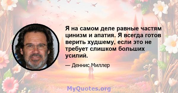 Я на самом деле равные частям цинизм и апатия. Я всегда готов верить худшему, если это не требует слишком больших усилий.