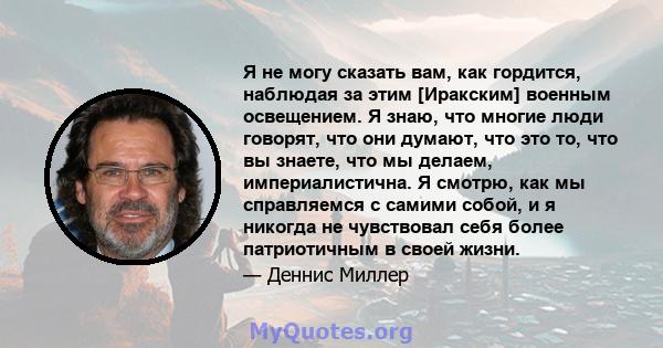 Я не могу сказать вам, как гордится, наблюдая за этим [Иракским] военным освещением. Я знаю, что многие люди говорят, что они думают, что это то, что вы знаете, что мы делаем, империалистична. Я смотрю, как мы