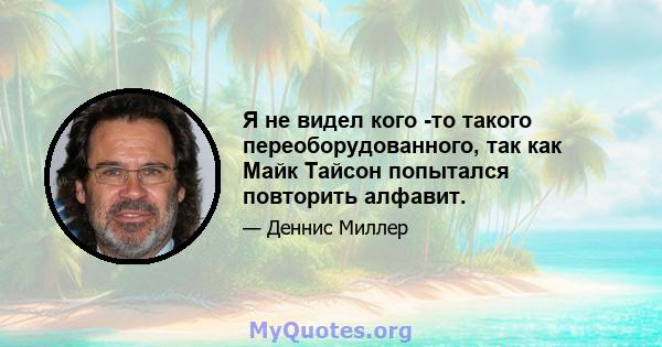 Я не видел кого -то такого переоборудованного, так как Майк Тайсон попытался повторить алфавит.