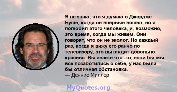 Я не знаю, что я думаю о Джордже Буше, когда он впервые вошел, но я полюбил этого человека, и, возможно, это время, когда мы живем. Они говорят, что он не эколог. Но каждый раз, когда я вижу его ранчо по телевизору, это 