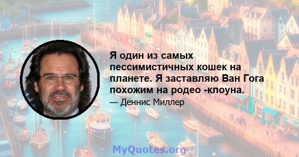 Я один из самых пессимистичных кошек на планете. Я заставляю Ван Гога похожим на родео -клоуна.