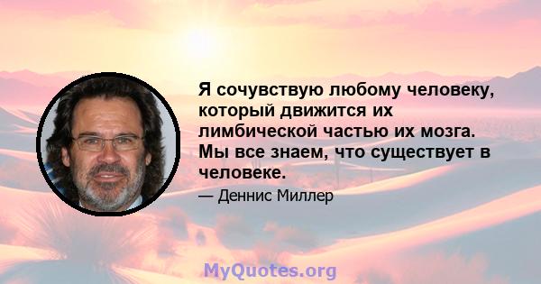 Я сочувствую любому человеку, который движится их лимбической частью их мозга. Мы все знаем, что существует в человеке.