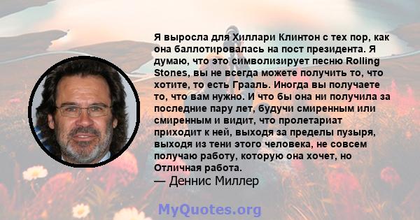 Я выросла для Хиллари Клинтон с тех пор, как она баллотировалась на пост президента. Я думаю, что это символизирует песню Rolling Stones, вы не всегда можете получить то, что хотите, то есть Грааль. Иногда вы получаете