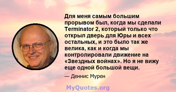 Для меня самым большим прорывом был, когда мы сделали Terminator 2, который только что открыл дверь для Юры и всех остальных, и это было так же велика, как и когда мы контролировали движение на «Звездных войнах». Но я