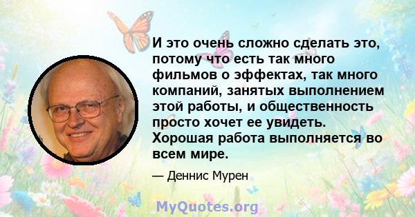 И это очень сложно сделать это, потому что есть так много фильмов о эффектах, так много компаний, занятых выполнением этой работы, и общественность просто хочет ее увидеть. Хорошая работа выполняется во всем мире.