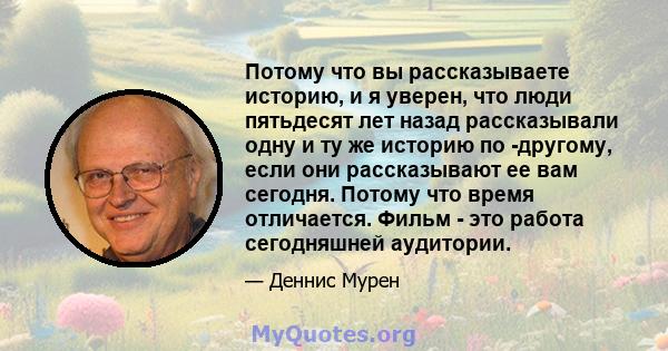 Потому что вы рассказываете историю, и я уверен, что люди пятьдесят лет назад рассказывали одну и ту же историю по -другому, если они рассказывают ее вам сегодня. Потому что время отличается. Фильм - это работа