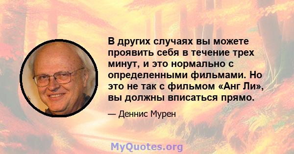 В других случаях вы можете проявить себя в течение трех минут, и это нормально с определенными фильмами. Но это не так с фильмом «Анг Ли», вы должны вписаться прямо.