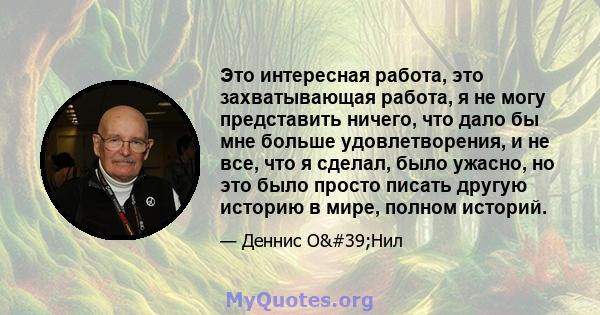 Это интересная работа, это захватывающая работа, я не могу представить ничего, что дало бы мне больше удовлетворения, и не все, что я сделал, было ужасно, но это было просто писать другую историю в мире, полном историй.