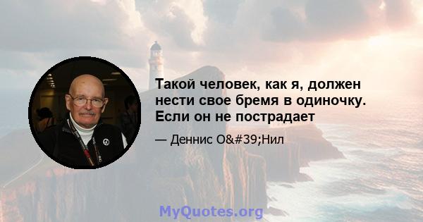 Такой человек, как я, должен нести свое бремя в одиночку. Если он не пострадает