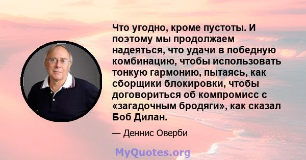 Что угодно, кроме пустоты. И поэтому мы продолжаем надеяться, что удачи в победную комбинацию, чтобы использовать тонкую гармонию, пытаясь, как сборщики блокировки, чтобы договориться об компромисс с «загадочным