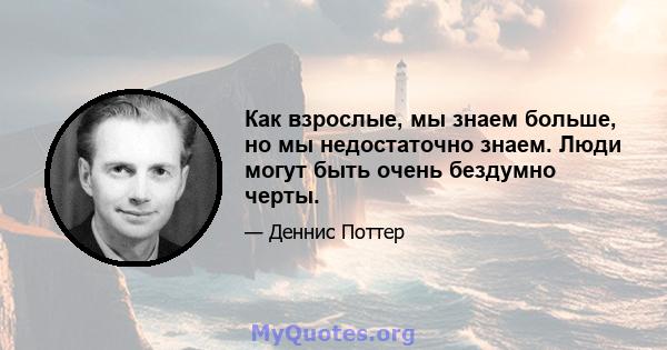 Как взрослые, мы знаем больше, но мы недостаточно знаем. Люди могут быть очень бездумно черты.