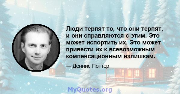 Люди терпят то, что они терпят, и они справляются с этим. Это может испортить их. Это может привести их к всевозможным компенсационным излишкам.