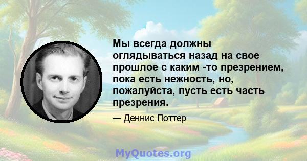 Мы всегда должны оглядываться назад на свое прошлое с каким -то презрением, пока есть нежность, но, пожалуйста, пусть есть часть презрения.