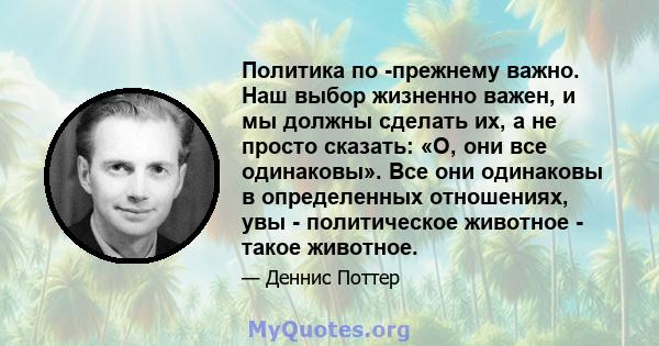 Политика по -прежнему важно. Наш выбор жизненно важен, и мы должны сделать их, а не просто сказать: «О, они все одинаковы». Все они одинаковы в определенных отношениях, увы - политическое животное - такое животное.