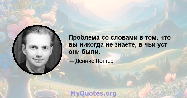 Проблема со словами в том, что вы никогда не знаете, в чьи уст они были.