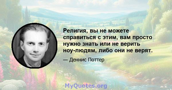 Религия, вы не можете справиться с этим, вам просто нужно знать или не верить ноу-людям, либо они не верят.