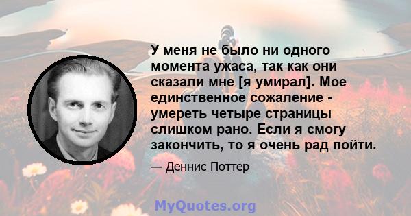 У меня не было ни одного момента ужаса, так как они сказали мне [я умирал]. Мое единственное сожаление - умереть четыре страницы слишком рано. Если я смогу закончить, то я очень рад пойти.