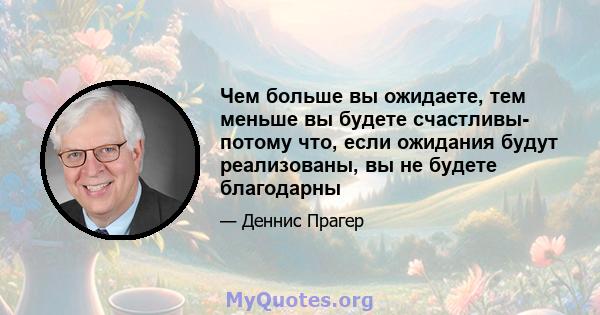 Чем больше вы ожидаете, тем меньше вы будете счастливы- потому что, если ожидания будут реализованы, вы не будете благодарны