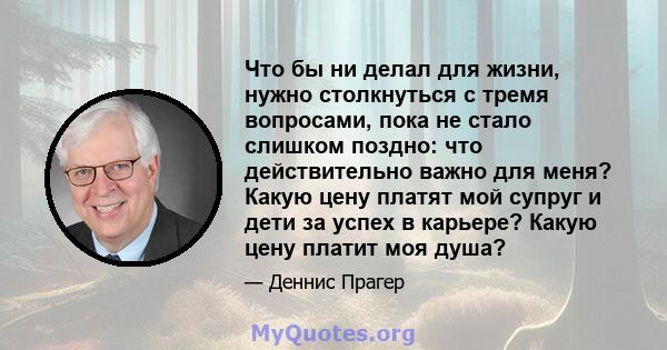 Что бы ни делал для жизни, нужно столкнуться с тремя вопросами, пока не стало слишком поздно: что действительно важно для меня? Какую цену платят мой супруг и дети за успех в карьере? Какую цену платит моя душа?