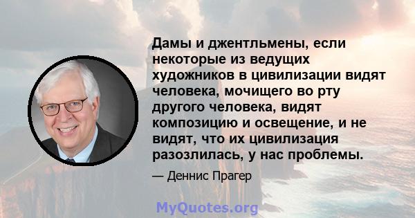 Дамы и джентльмены, если некоторые из ведущих художников в цивилизации видят человека, мочищего во рту другого человека, видят композицию и освещение, и не видят, что их цивилизация разозлилась, у нас проблемы.