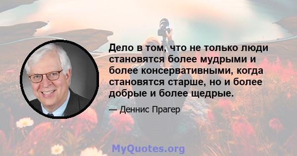 Дело в том, что не только люди становятся более мудрыми и более консервативными, когда становятся старше, но и более добрые и более щедрые.