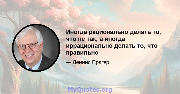 Иногда рационально делать то, что не так, а иногда иррационально делать то, что правильно